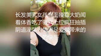 长发美乳女孩后面摸着大奶闻着体香吃了骚穴上位疯狂抽插阴道淫荡表情满足爱爱带来的的快感