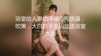 浴室给人妻幼师骚母狗洗逼，吹箫，大白奶子无码放送浴室大战