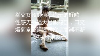 拳交女孩颜值不错玩的好嗨，性感无毛逼大号假鸡巴，口交爆菊拳交蹂躏骚穴，高潮不断尿尿给狼友看