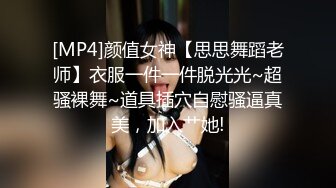 [MP4]颜值女神【思思舞蹈老师】衣服一件一件脱光光~超骚裸舞~道具插穴自慰骚逼真美，加入艹她!