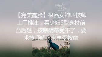 【完美露脸】极品女神叫技师上门推油，看少妇S型身材前凸后翘，按摩阴蒂受不了，要求技师躺下来享受按摩