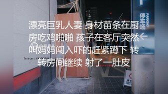 漂亮巨乳人妻 身材苗条在厨房吃鸡啪啪 孩子在客厅突然叫妈妈闯入吓的赶紧蹲下 转转房间继续 射了一肚皮