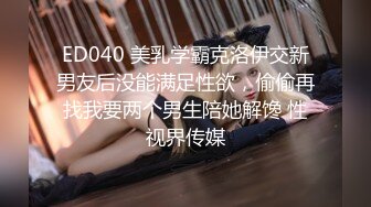 ED040 美乳学霸克洛伊交新男友后没能满足性欲，偷偷再找我要两个男生陪她解馋 性视界传媒