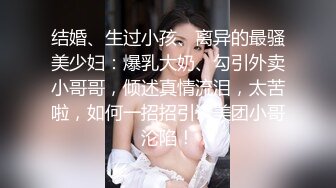 结婚、生过小孩、离异的最骚美少妇：爆乳大奶、勾引外卖小哥哥，倾述真情流泪，太苦啦，如何一招招引诱美团小哥沦陷！