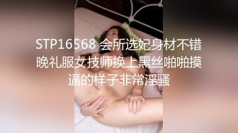 STP16568 会所选妃身材不错晚礼服女技师换上黑丝啪啪摸逼的样子非常淫骚