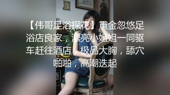 【伟哥足浴探花】重金忽悠足浴店良家，漂亮小姐姐一同驱车赶往酒店，极品大胸，舔穴啪啪，高潮迭起