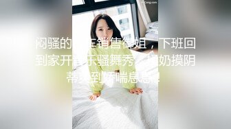 闷骚的汽车销售御姐，下班回到家开音乐骚舞秀，揉奶摸阴蒂爽到娇喘息息！