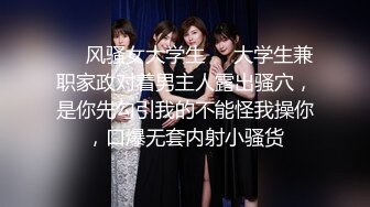 ❤️风骚女大学生❤️大学生兼职家政对着男主人露出骚穴，是你先勾引我的不能怪我操你，口爆无套内射小骚货