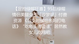 【足控绿帽狂喜】95后绿帽情侣美腿女王「汐梦瑶」付费资源 《口交时候给亲妈打电话》“吃龟头的边缘”居然教女儿吃鸡吧