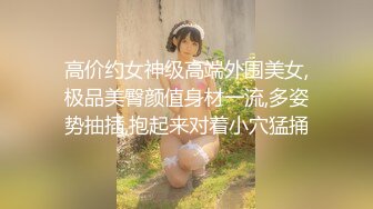 高价约女神级高端外围美女,极品美臀颜值身材一流,多姿势抽插,抱起来对着小穴猛捅