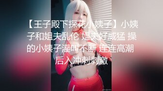 【王子殿下探花小姨子】小姨子和姐夫乱伦 姐夫好威猛 操的小姨子淫叫不断 连连高潮 后入冲刺刺激