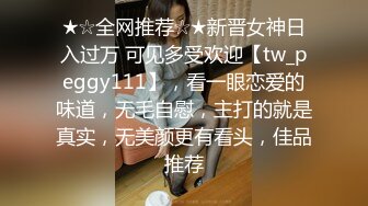 ★☆全网推荐☆★新晋女神日入过万 可见多受欢迎【tw_peggy111】，看一眼恋爱的味道，无毛自慰，主打的就是真实，无美颜更有看头，佳品推荐