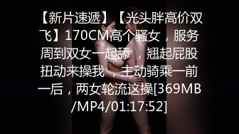 【新片速遞】【光头胖高价双飞】170CM高个骚女，服务周到双女一起舔 ，翘起屁股扭动来操我 ，主动骑乘一前一后，两女轮流这操[369MB/MP4/01:17:52]