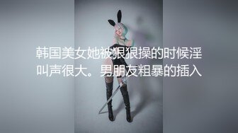 韩国美女她被狠狠操的时候淫叫声很大。男朋友粗暴的插入