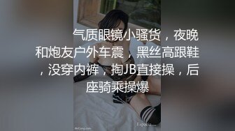 ❤️❤️气质眼镜小骚货，夜晚和炮友户外车震，黑丝高跟鞋，没穿内裤，掏JB直接操，后座骑乘操爆