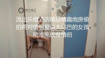 流出乐橙酒店精品情趣炮房偷拍两对情侣爱说大鸡巴的女孩和漂亮纹身情侣