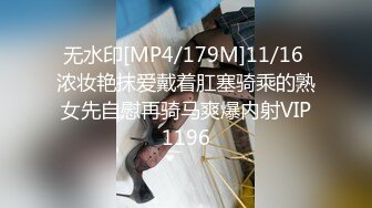 无水印[MP4/179M]11/16 浓妆艳抹爱戴着肛塞骑乘的熟女先自慰再骑马爽爆内射VIP1196