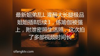 最新姐弟乱L 灌醉大长腿极品姐姐插B后续3，练瑜伽被强上，附泄密照生活照，这次拍了多部视频时间长