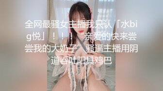 全网最骚女主播我只认「水big悦」！！！“亲爱的快来尝尝我的大奶子”骚逼主播用阴道吞吐阳具鸡巴