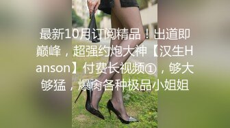 最新10月订阅精品！出道即巅峰，超强约炮大神【汉生Hanson】付费长视频①，够大够猛，爆肏各种极品小姐姐