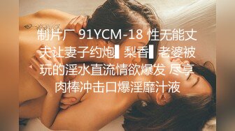 制片厂 91YCM-18 性无能丈夫让妻子约炮▌梨香▌老婆被玩的淫水直流情欲爆发 尽享肉棒冲击口爆淫靡汁液