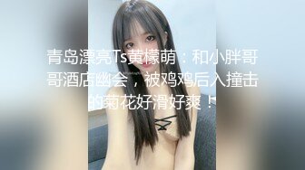 青岛漂亮Ts黄檬萌：和小胖哥哥酒店幽会，被鸡鸡后入撞击的菊花好滑好爽！