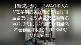 【新速片遞】 ✨SWAG华人AV在孕期的美女新娘悔婚找同居舍友，发现男舍友在看新娘照片打飞机，好心的新娘当然不会视而不见啦！[113MB/MP4/6:02]