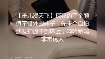 【雀儿漫天飞】探花约了个颜值不错外围妹子，先来个自拍沙发扣逼干到床上，呻吟娇喘非常诱人