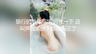 银行的单身阿姨 调教一下 这叫声我家楼下都能听见了