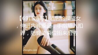 【69口嗨哥】酒店约操骚女，伸进内裤摸逼，手指插入扣弄，肥臀骑乘位扭来扭去