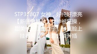 STP32807 女神，好纯好漂亮【新徒弟解禁】女神被狂操，甜美气质江南女子，一直脸上挂着笑，洗澡后赶紧开插