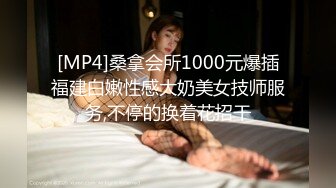 [MP4]桑拿会所1000元爆插福建白嫩性感大奶美女技师服务,不停的换着花招干