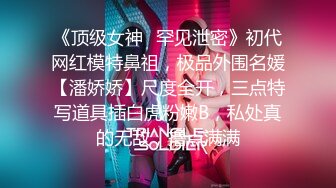 《顶级女神✿罕见泄密》初代网红模特鼻祖，极品外围名媛【潘娇娇】尺度全开，三点特写道具插白虎粉嫩B，私处真的无敌，撸点满满