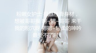 粉嫩女护士 极品丝滑身材，想被哥哥操 啊~摁~哥哥 来干我的粉穴呀 摁摁~轻柔的呻吟 最受不了啦！ 