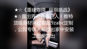 ★☆《重磅炸弹✅极限挑战》★☆露出界天花板狂人！推特顶级身材网红御姐9zabc定制，公园专玩人前露出家中安装工面前露出