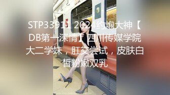 STP33911 2024约炮大神【DB第一深情】四川传媒学院大二学妹，肛交尝试，皮肤白皙粉嫩双乳