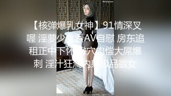 【核弹爆乳女神】91情深叉喔 淫萝少女看AV自慰 房东追租正中下怀 嫩穴肉偿大屌爆刺 淫汁狂滴内射极品欲女