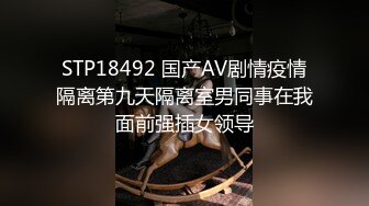 STP18492 国产AV剧情疫情隔离第九天隔离室男同事在我面前强插女领导