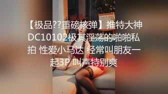 【极品??重磅核弹】推特大神DC10102极其淫荡的啪啪私拍 性爱小马达 经常叫朋友一起3P 叫声特别爽