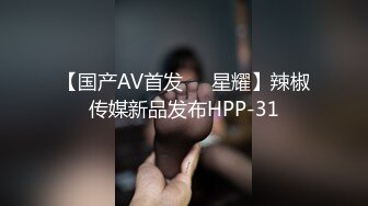 【国产AV首发❤️星耀】辣椒传媒新品发布HPP-31