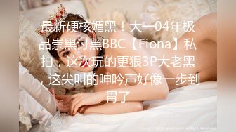 最新硬核媚黑！大一04年极品崇黑讨黑BBC【Fiona】私拍，这次玩的更狠3P大老黑，这尖叫的呻吟声好像一步到胃了