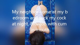 My neighbor come at my bedroom and suck my cock at night. Blowjob with cum in mouth