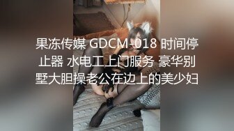 果冻传媒 GDCM-018 时间停止器 水电工上门服务 豪华别墅大胆操老公在边上的美少妇