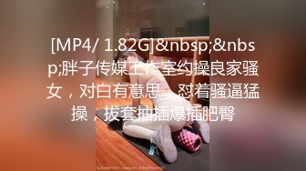 [MP4/ 1.82G]&nbsp;&nbsp;胖子传媒工作室约操良家骚女，对白有意思，怼着骚逼猛操，拔套抽插爆插肥臀