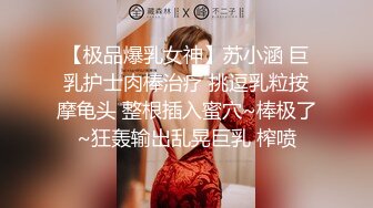 【极品爆乳女神】苏小涵 巨乳护士肉棒治疗 挑逗乳粒按摩龟头 整根插入蜜穴~棒极了~狂轰输出乱晃巨乳 榨喷