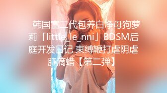 ✨韩国富二代包养白净母狗萝莉「little_le_nni」BDSM后庭开发日记 束缚鞭打虐阴虐肛滴蜡【第二弹】