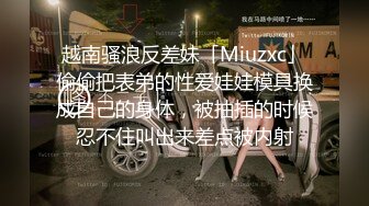 越南骚浪反差妹「Miuzxc」偷偷把表弟的性爱娃娃模具换成自己的身体，被抽插的时候忍不住叫出来差点被内射