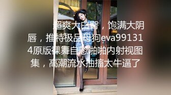 ⚫️⚫️超爽大白臀，饱满大阴唇，推特极品母狗eva991314原版裸舞自慰啪啪内射视图集，高潮流水抽搐太牛逼了