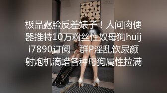 极品露脸反差婊子！人间肉便器推特10万粉丝性奴母狗huiji7890订阅，群P淫乱饮尿颜射炮机滴蜡各种母狗属性拉满