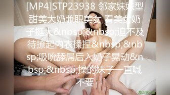 [MP4]STP23938 邻家妹妹型甜美大奶兼职美女 看美女奶子挺大&nbsp;&nbsp;迫不及待撩起内衣揉捏&nbsp;&nbsp;吸吮舔屌后入奶子晃动&nbsp;&nbsp;操的妹子一直喊不要